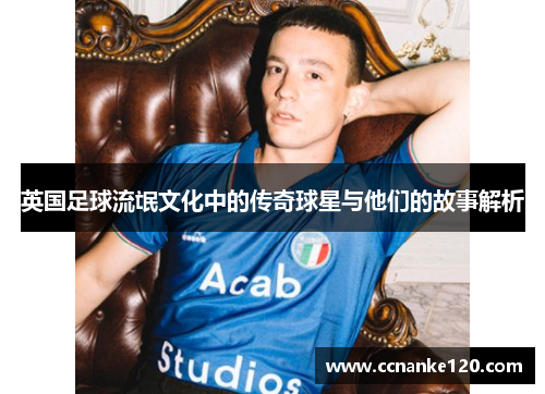 英国足球流氓文化中的传奇球星与他们的故事解析