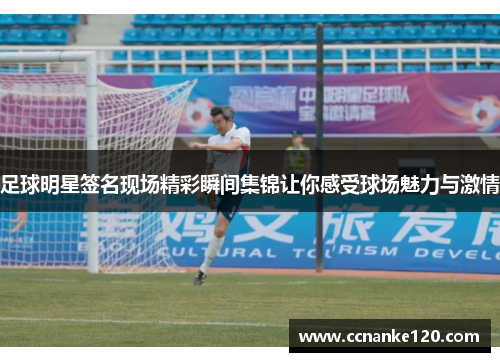 足球明星签名现场精彩瞬间集锦让你感受球场魅力与激情